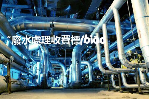 “廢水處理收費標(biāo)準(zhǔn)合理通明，助力綠色環(huán)保事業(yè)蓬勃進(jìn)展”
